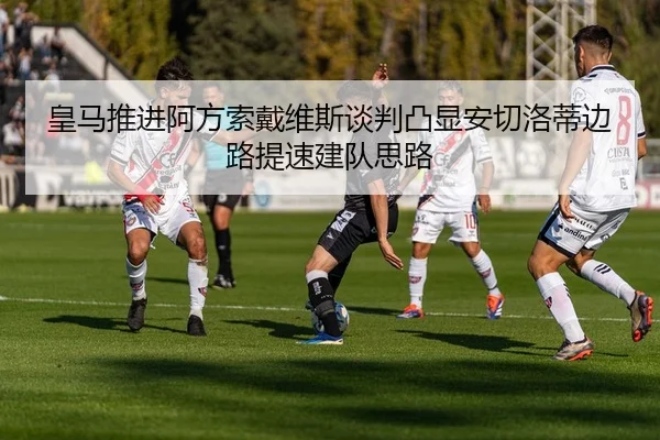 皇马推进阿方索戴维斯谈判凸显安切洛蒂边路提速建队思路