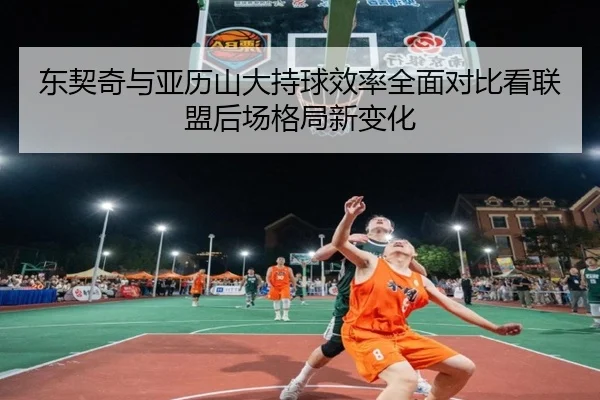 东契奇与亚历山大持球效率全面对比看联盟后场格局新变化