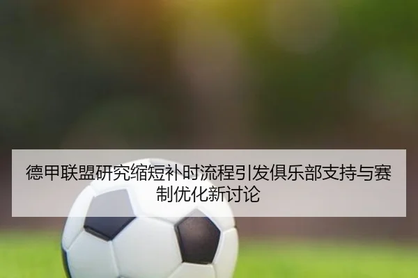 德甲联盟研究缩短补时流程引发俱乐部支持与赛制优化新讨论